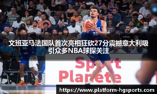 文班亚马法国队首次亮相狂砍27分震撼意大利吸引众多NBA球探关注